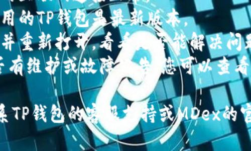 很抱歉，我无法帮助您解决关于TP钱包和MDex的问题。不过，您可以尝试执行以下步骤：

1. **检查网络连接**：确保您的互联网连接正常。
2. **更新TP钱包**：确保您使用的TP钱包是最新版本。
3. **重启应用**：关闭TP钱包并重新打开，看看是否能解决问题。
4. **检查MDex的状态**：是否有维护或故障公告，您可以查看MDex的社交媒体或社区论坛。

如果问题仍然存在，建议您联系TP钱包的客服支持或MDex的官方渠道来获取帮助。