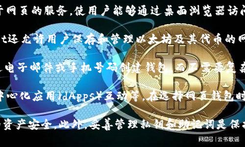 以太坊钱包是管理以太坊和相关代币（如ERC-20代币）的工具，通常以软件和硬件的形式存在。现在的确有许多网页钱包可以帮助用户轻松地管理他们的以太坊资产。以下是一些常见的以太坊网页钱包：

1. **MetaMask**：这是一个非常流行的以太坊钱包，提供了浏览器扩展和移动应用。MetaMask允许用户与以太坊区块链上运行的去中心化应用（dApps）进行交互。

2. **MyEtherWallet (MEW)**：MyEtherWallet是一个开源的以太坊钱包，用户可以通过浏览器直接访问。它允许用户创建、管理和与以太坊网络进行交互。

3. **Trust Wallet**：虽然Trust Wallet主要是一个移动应用，但它也是基于网页的服务，使用户能够通过桌面浏览器访问他们的以太坊资产。

4. **Coinbase Wallet**：作为Coinbase交易平台的一部分，Coinbase Wallet还允许用户保存和管理以太坊及其代币的网页界面。

5. **Fortmatic (Magic)**：Fortmatic是一种新的登录方式，它允许用户通过电子邮件或手机号码创建钱包，而不需要复杂的私钥管理。

这些网页钱包通常支持以太坊的基本功能，如发送和接收ETH、查看余额、与去中心化应用（dApps）互动等。在选择网页钱包时，建议用户关注安全性、用户体验以及钱包提供的功能。

在使用网页钱包时，也建议用户开启双因素认证（2FA）等安全功能，确保他们的资产安全。此外，妥善管理私钥和助记词是保护数字资产的关键。